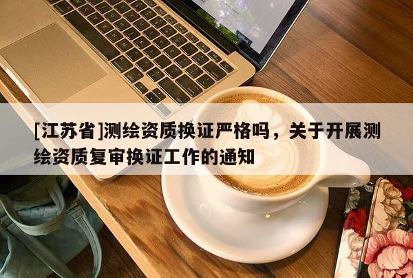 [江蘇省]測(cè)繪資質(zhì)換證嚴(yán)格嗎，關(guān)于開展測(cè)繪資質(zhì)復(fù)審換證工作的通知