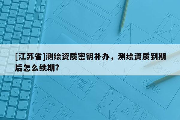 [江蘇省]測繪資質(zhì)密鑰補辦，測繪資質(zhì)到期后怎么續(xù)期?