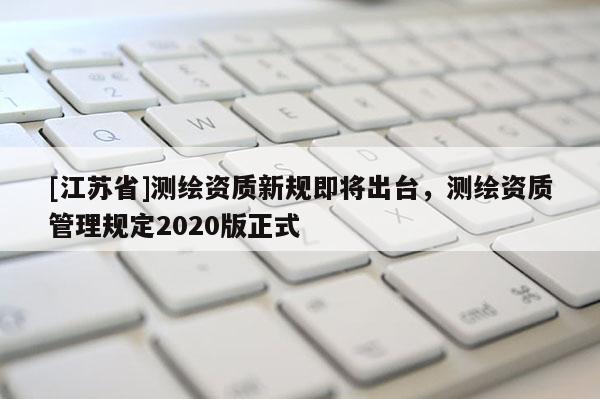[江蘇省]測繪資質(zhì)新規(guī)即將出臺，測繪資質(zhì)管理規(guī)定2020版正式