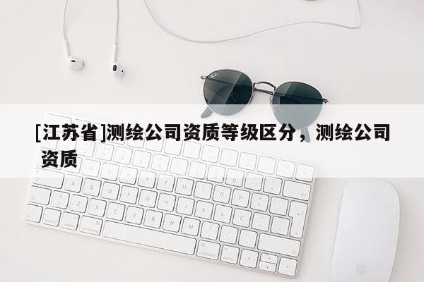 [江蘇省]測繪公司資質(zhì)等級區(qū)分，測繪公司 資質(zhì)