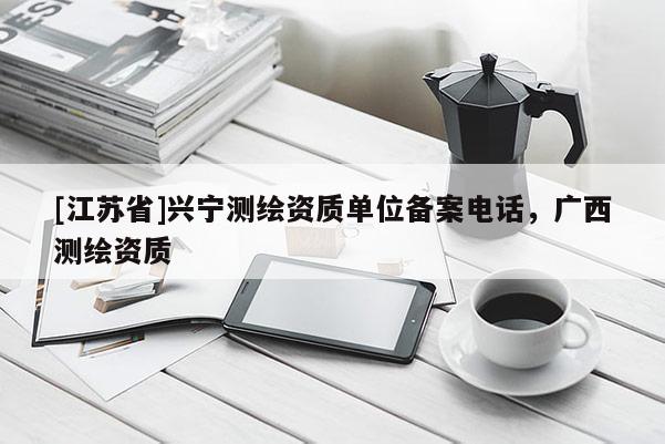 [江蘇省]興寧測繪資質(zhì)單位備案電話，廣西測繪資質(zhì)