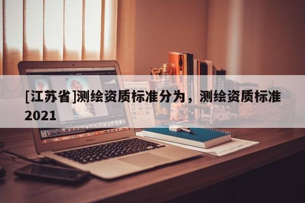 [江蘇省]測繪資質(zhì)標(biāo)準(zhǔn)分為，測繪資質(zhì)標(biāo)準(zhǔn)2021