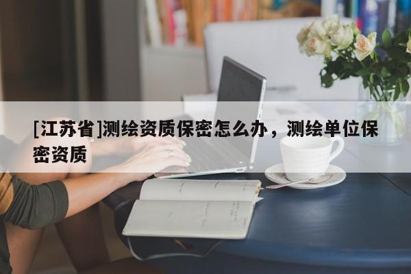 [江蘇省]測繪資質(zhì)保密怎么辦，測繪單位保密資質(zhì)