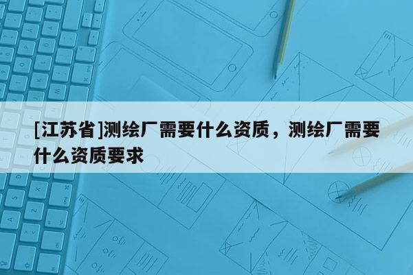 [江蘇省]測繪廠需要什么資質(zhì)，測繪廠需要什么資質(zhì)要求