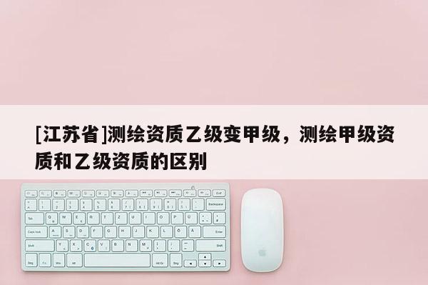 [江蘇省]測繪資質(zhì)乙級變甲級，測繪甲級資質(zhì)和乙級資質(zhì)的區(qū)別