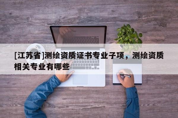 [江蘇省]測繪資質(zhì)證書專業(yè)子項，測繪資質(zhì)相關(guān)專業(yè)有哪些