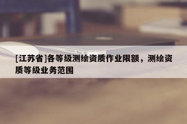[江蘇省]各等級測繪資質(zhì)作業(yè)限額，測繪資質(zhì)等級業(yè)務(wù)范圍