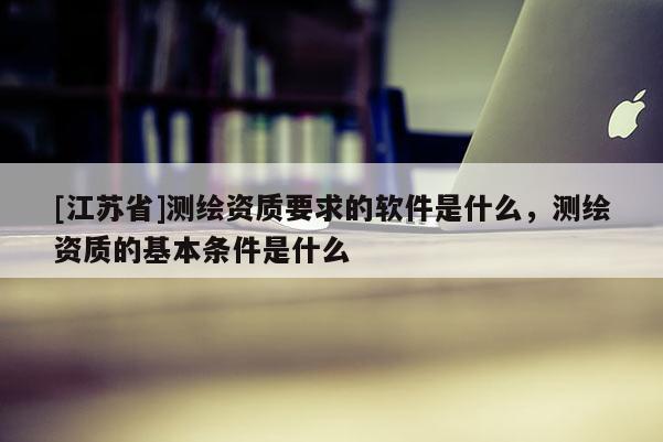 [江蘇省]測繪資質要求的軟件是什么，測繪資質的基本條件是什么