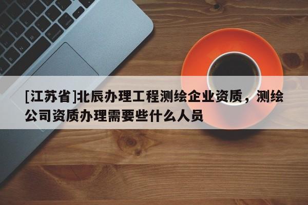 [江蘇省]北辰辦理工程測(cè)繪企業(yè)資質(zhì)，測(cè)繪公司資質(zhì)辦理需要些什么人員