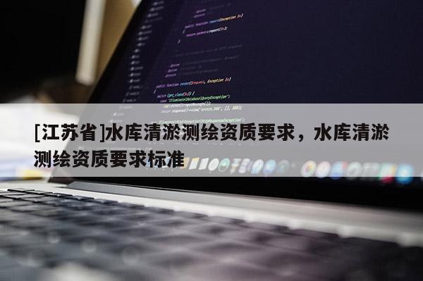 [江蘇省]水庫清淤測繪資質(zhì)要求，水庫清淤測繪資質(zhì)要求標(biāo)準(zhǔn)