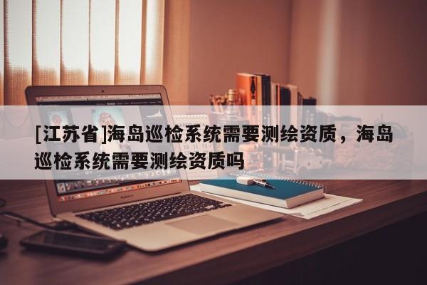 [江蘇省]海島巡檢系統(tǒng)需要測(cè)繪資質(zhì)，海島巡檢系統(tǒng)需要測(cè)繪資質(zhì)嗎