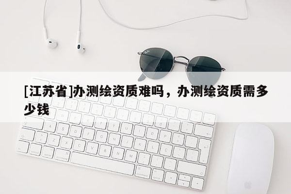 [江蘇省]辦測繪資質(zhì)難嗎，辦測繪資質(zhì)需多少錢