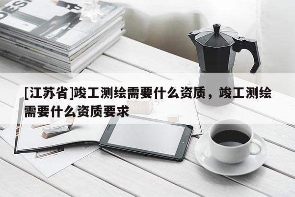 [江蘇省]竣工測繪需要什么資質(zhì)，竣工測繪需要什么資質(zhì)要求