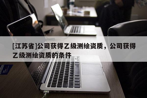 [江蘇省]公司獲得乙級測繪資質(zhì)，公司獲得乙級測繪資質(zhì)的條件
