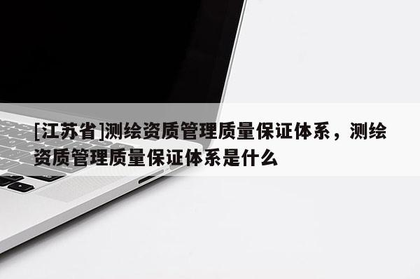 [江蘇省]測繪資質(zhì)管理質(zhì)量保證體系，測繪資質(zhì)管理質(zhì)量保證體系是什么