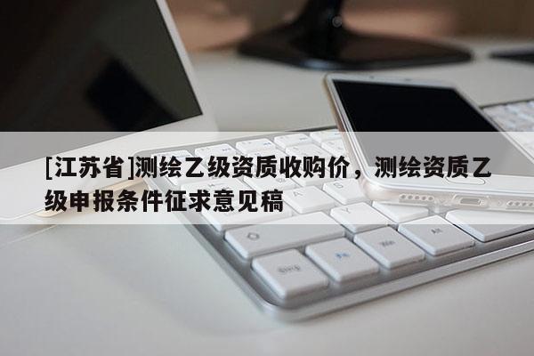 [江蘇省]測(cè)繪乙級(jí)資質(zhì)收購價(jià)，測(cè)繪資質(zhì)乙級(jí)申報(bào)條件征求意見稿