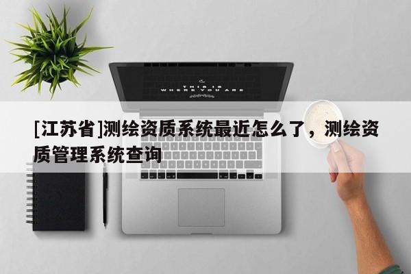 [江蘇省]測繪資質(zhì)系統(tǒng)最近怎么了，測繪資質(zhì)管理系統(tǒng)查詢