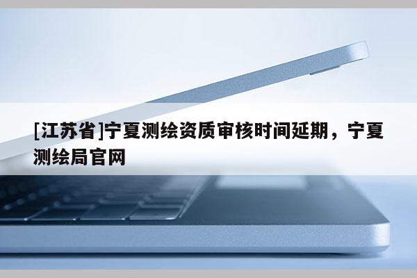 [江蘇省]寧夏測(cè)繪資質(zhì)審核時(shí)間延期，寧夏測(cè)繪局官網(wǎng)