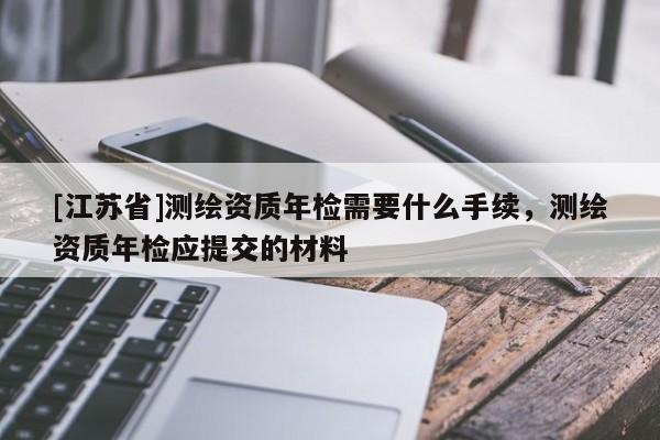 [江蘇省]測繪資質(zhì)年檢需要什么手續(xù)，測繪資質(zhì)年檢應(yīng)提交的材料