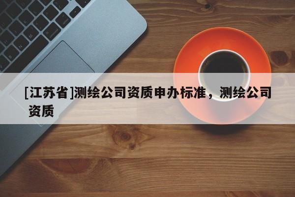 [江蘇省]測繪公司資質(zhì)申辦標準，測繪公司 資質(zhì)