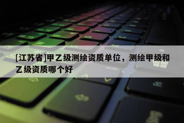 [江蘇省]甲乙級(jí)測(cè)繪資質(zhì)單位，測(cè)繪甲級(jí)和乙級(jí)資質(zhì)哪個(gè)好