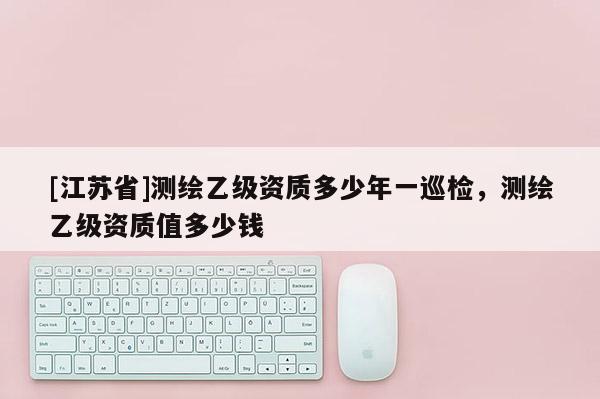 [江蘇省]測繪乙級資質多少年一巡檢，測繪乙級資質值多少錢