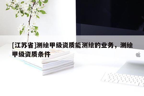 [江蘇省]測繪甲級資質(zhì)能測繪的業(yè)務(wù)，測繪甲級資質(zhì)條件