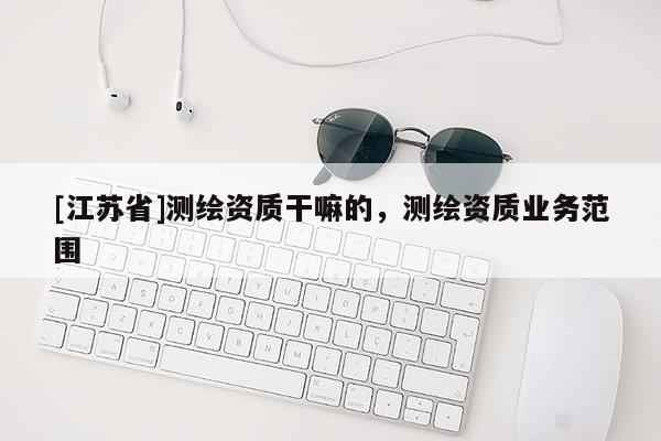 [江蘇省]測繪資質(zhì)干嘛的，測繪資質(zhì)業(yè)務(wù)范圍