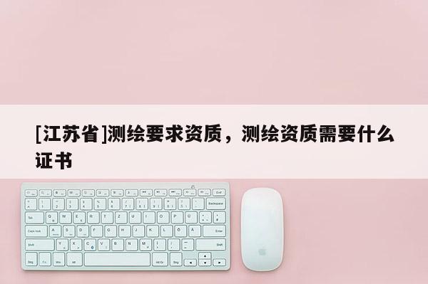 [江蘇省]測繪要求資質(zhì)，測繪資質(zhì)需要什么證書