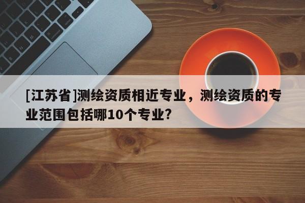[江蘇省]測繪資質(zhì)相近專業(yè)，測繪資質(zhì)的專業(yè)范圍包括哪10個(gè)專業(yè)?