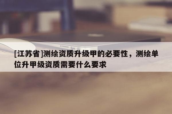 [江蘇省]測(cè)繪資質(zhì)升級(jí)甲的必要性，測(cè)繪單位升甲級(jí)資質(zhì)需要什么要求