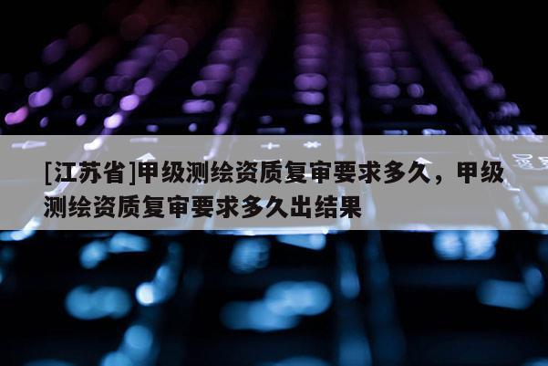 [江蘇省]甲級(jí)測繪資質(zhì)復(fù)審要求多久，甲級(jí)測繪資質(zhì)復(fù)審要求多久出結(jié)果