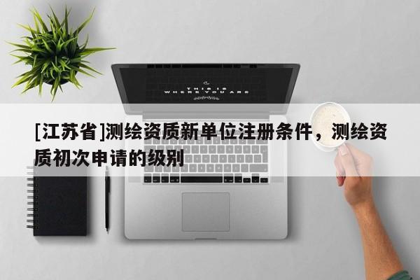 [江蘇省]測(cè)繪資質(zhì)新單位注冊(cè)條件，測(cè)繪資質(zhì)初次申請(qǐng)的級(jí)別