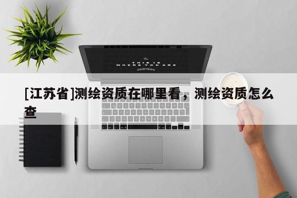 [江蘇省]測(cè)繪資質(zhì)在哪里看，測(cè)繪資質(zhì)怎么查