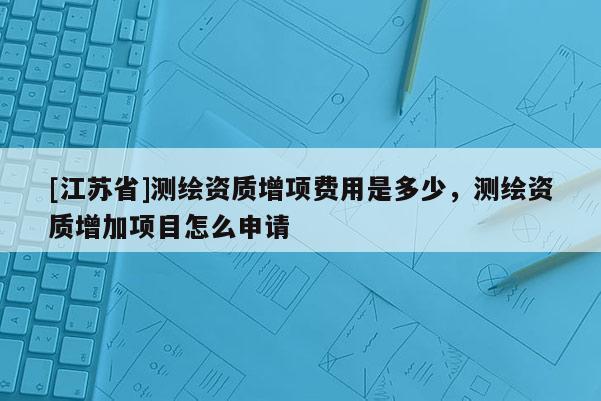 [江蘇省]測(cè)繪資質(zhì)增項(xiàng)費(fèi)用是多少，測(cè)繪資質(zhì)增加項(xiàng)目怎么申請(qǐng)