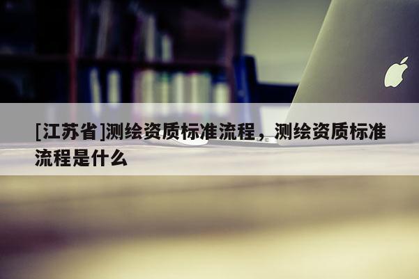 [江蘇省]測(cè)繪資質(zhì)標(biāo)準(zhǔn)流程，測(cè)繪資質(zhì)標(biāo)準(zhǔn)流程是什么