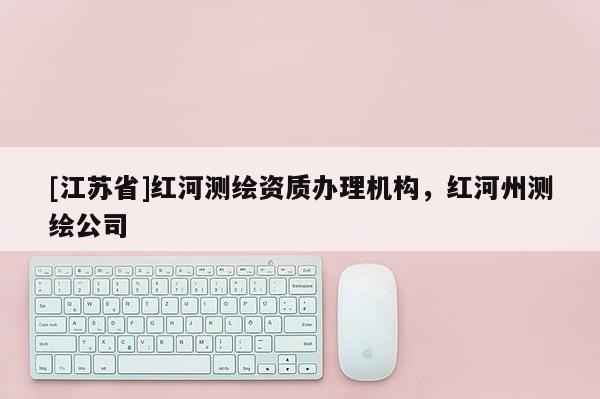 [江蘇省]紅河測繪資質(zhì)辦理機(jī)構(gòu)，紅河州測繪公司