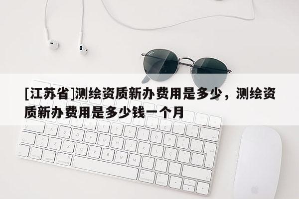 [江蘇省]測(cè)繪資質(zhì)新辦費(fèi)用是多少，測(cè)繪資質(zhì)新辦費(fèi)用是多少錢(qián)一個(gè)月