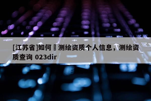 [江蘇省]如何査測繪資質個人信息，測繪資質查詢 023dir