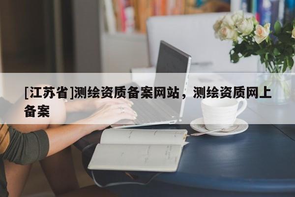 [江蘇省]測繪資質(zhì)備案網(wǎng)站，測繪資質(zhì)網(wǎng)上備案