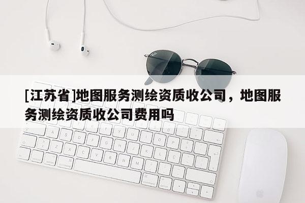 [江蘇省]地圖服務(wù)測繪資質(zhì)收公司，地圖服務(wù)測繪資質(zhì)收公司費用嗎