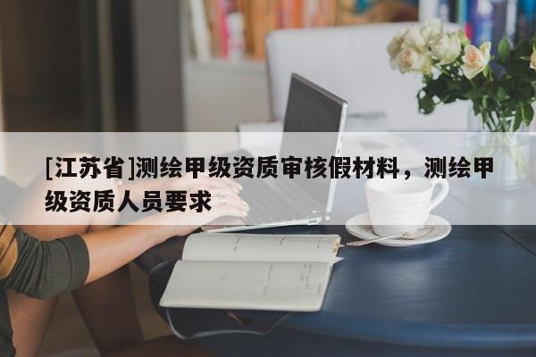 [江蘇省]測(cè)繪甲級(jí)資質(zhì)審核假材料，測(cè)繪甲級(jí)資質(zhì)人員要求