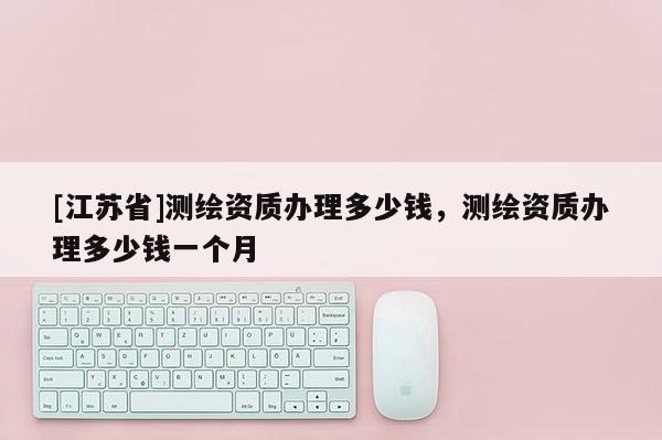 [江蘇省]測(cè)繪資質(zhì)辦理多少錢，測(cè)繪資質(zhì)辦理多少錢一個(gè)月