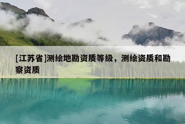[江蘇省]測繪地勘資質(zhì)等級，測繪資質(zhì)和勘察資質(zhì)