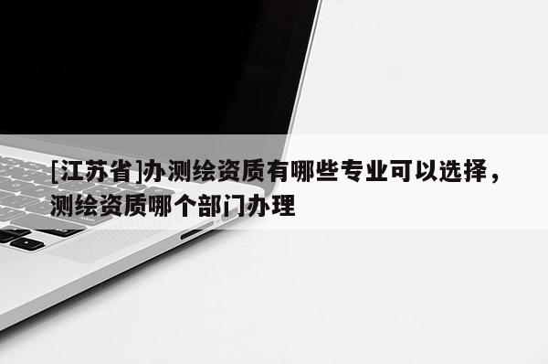 [江蘇省]辦測繪資質(zhì)有哪些專業(yè)可以選擇，測繪資質(zhì)哪個部門辦理