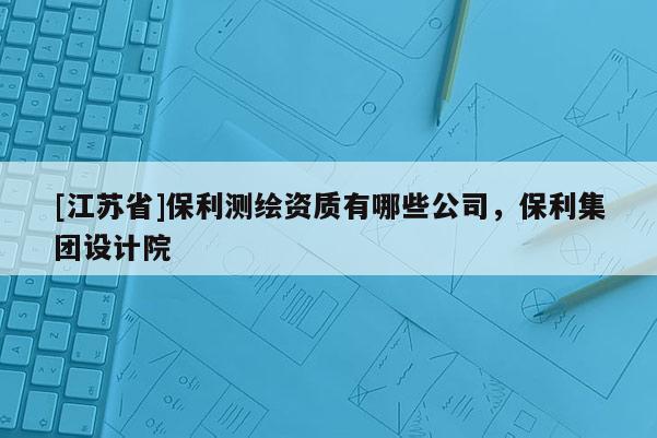 [江蘇省]保利測(cè)繪資質(zhì)有哪些公司，保利集團(tuán)設(shè)計(jì)院