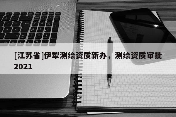 [江蘇省]伊犁測繪資質(zhì)新辦，測繪資質(zhì)審批2021