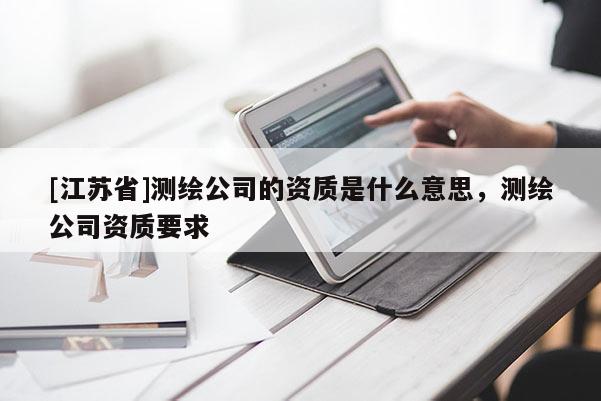[江蘇省]測繪公司的資質(zhì)是什么意思，測繪公司資質(zhì)要求