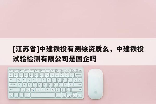 [江蘇省]中建鐵投有測繪資質(zhì)么，中建鐵投試驗檢測有限公司是國企嗎