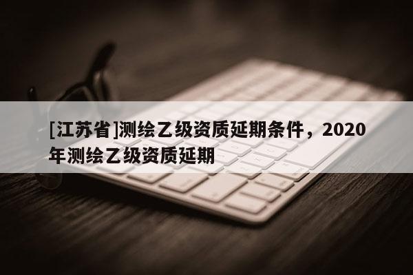 [江蘇省]測繪乙級資質(zhì)延期條件，2020年測繪乙級資質(zhì)延期